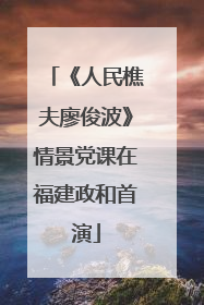 《人民樵夫廖俊波》情景党课在福建政和首演