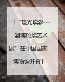 “琉光璃彩——淄博琉璃艺术展”在中国国家博物馆开幕