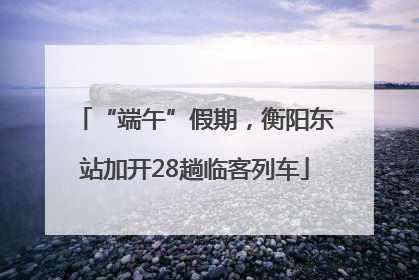“端午”假期，衡阳东站加开28趟临客列车