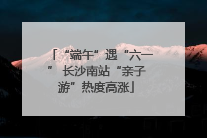 “端午”遇“六一” 长沙南站“亲子游”热度高涨