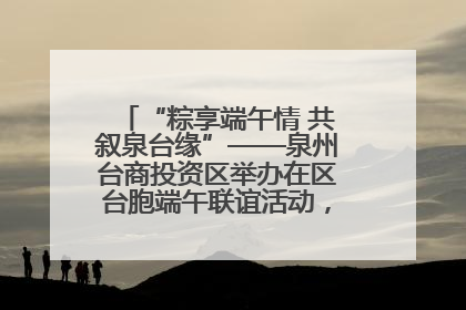 “粽享端午情 共叙泉台缘”——泉州台商投资区举办在区台胞端午联谊活动，共话同源深情