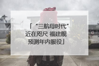 “三航母时代”近在咫尺 福建舰预测年内服役