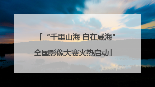 “千里山海 自在威海”全国影像大赛火热启动