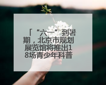 “六一”到暑期，北京市规划展览馆将推出18场青少年科普活动