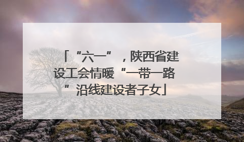“六一”，陕西省建设工会情暖“一带一路”沿线建设者子女