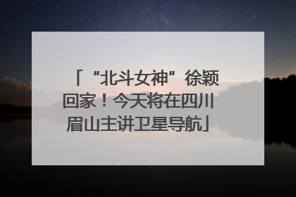 “北斗女神”徐颖回家！今天将在四川眉山主讲卫星导航