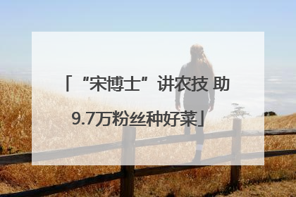 “宋博士”讲农技 助9.7万粉丝种好菜