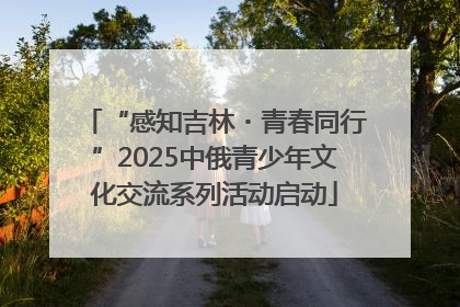 “感知吉林・青春同行”2025中俄青少年文化交流系列活动启动