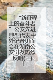 “新征程上的奋斗者”公安先进典型代表中外记者见面会在湖南公安引发热烈反响(二)