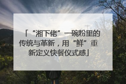 “湘下佬”一碗粉里的传统与革新，用“鲜”重新定义快餐仪式感