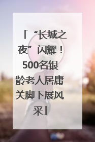 “长城之夜”闪耀！500名银龄老人居庸关脚下展风采