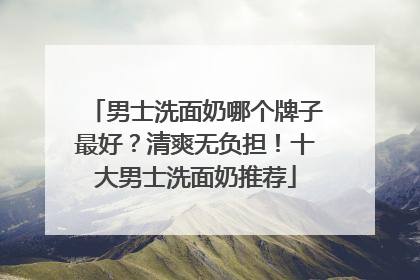 男士洗面奶哪个牌子最好？清爽无负担！十大男士洗面奶推荐