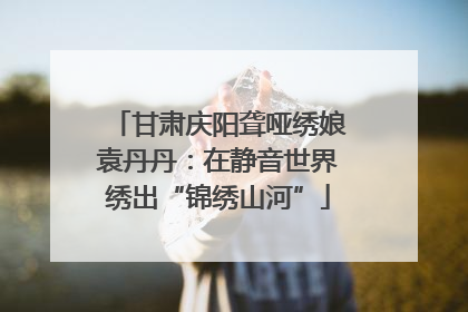 甘肃庆阳聋哑绣娘袁丹丹：在静音世界绣出“锦绣山河”