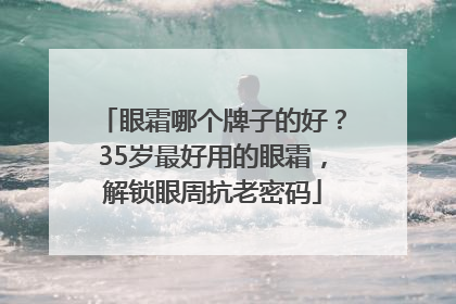 眼霜哪个牌子的好？35岁最好用的眼霜，解锁眼周抗老密码