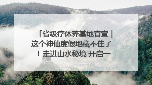 省级疗休养基地官宣|这个神仙度假地藏不住了!走进山水秘境 开启一场野奢度假之旅!