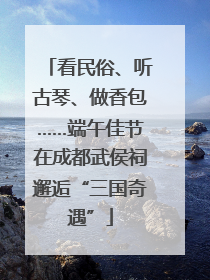 看民俗、听古琴、做香包……端午佳节在成都武侯祠邂逅“三国奇遇”