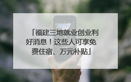 福建三地就业创业利好消息！这些人可享免费住宿、万元补贴