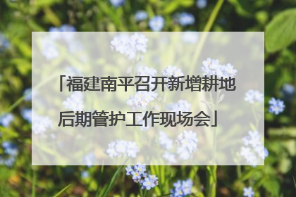 福建南平召开新增耕地后期管护工作现场会