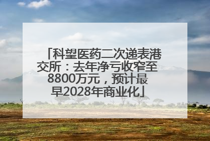 科望医药二次递表港交所：去年净亏收窄至8800万元，预计最早2028年商业化