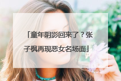 童年阴影回来了？张子枫再现恶女名场面