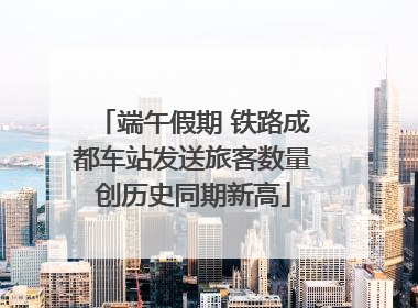 端午假期 铁路成都车站发送旅客数量创历史同期新高