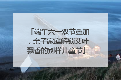 端午六一双节叠加，亲子家庭解锁艾叶飘香的别样儿童节
