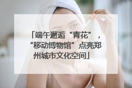 端午邂逅“青花”，“移动博物馆”点亮郑州城市文化空间