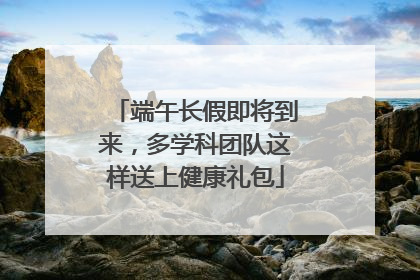 端午长假即将到来，多学科团队这样送上健康礼包