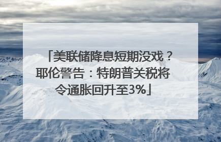 美联储降息短期没戏？耶伦警告：特朗普关税将令通胀回升至3%