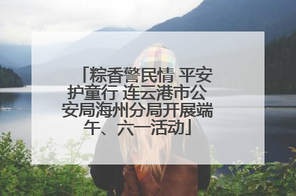 粽香警民情 平安护童行 连云港市公安局海州分局开展端午、六一活动