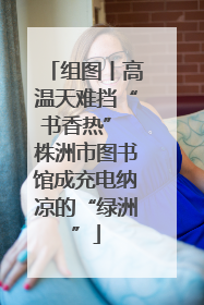 组图丨高温天难挡“书香热” 株洲市图书馆成充电纳凉的“绿洲”