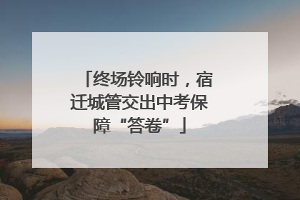 终场铃响时，宿迁城管交出中考保障“答卷”