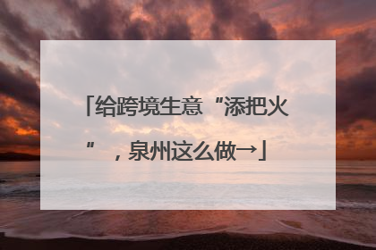 给跨境生意“添把火”，泉州这么做→