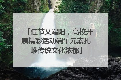 佳节又端阳，高校开展精彩活动端午元素扎堆传统文化浓郁