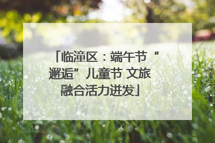 临潼区：端午节“邂逅”儿童节 文旅融合活力迸发