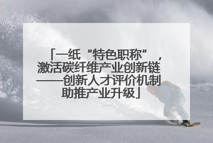 一纸“特色职称”，激活碳纤维产业创新链——创新人才评价机制 助推产业升级