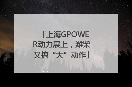 上海GPOWER动力展上，潍柴又搞“大”动作
