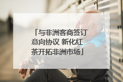 与非洲客商签订意向协议 新化红茶开拓非洲市场