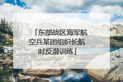 东部战区海军航空兵某团组织长航时反潜训练