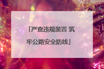 严查违规装置 筑牢公路安全防线