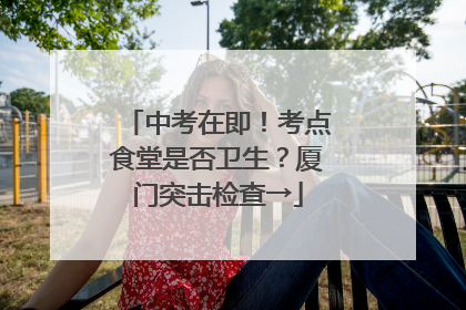 中考在即！考点食堂是否卫生？厦门突击检查→