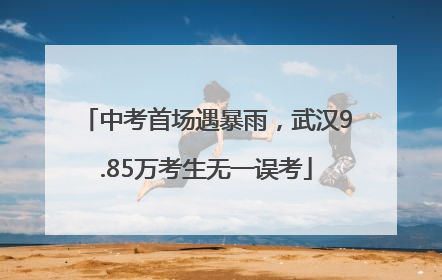 中考首场遇暴雨，武汉9.85万考生无一误考