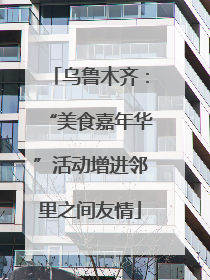 乌鲁木齐：“美食嘉年华”活动增进邻里之间友情