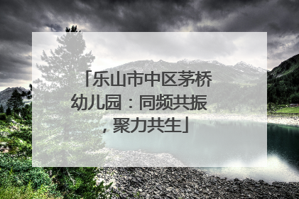 乐山市中区茅桥幼儿园：同频共振，聚力共生