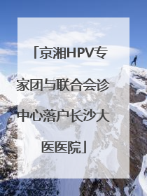 京湘HPV专家团与联合会诊中心落户长沙大医医院