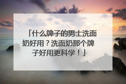 什么牌子的男士洗面奶好用？洗面奶那个牌子好用更科学！