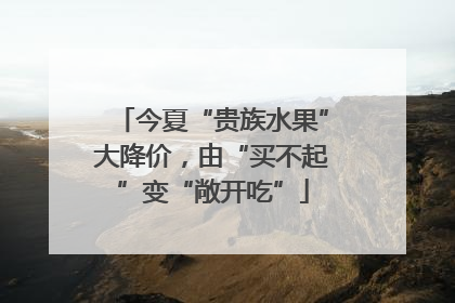 今夏“贵族水果”大降价，由“买不起”变“敞开吃”