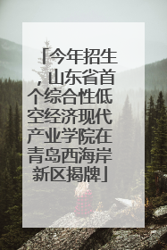 今年招生，山东省首个综合性低空经济现代产业学院在青岛西海岸新区揭牌