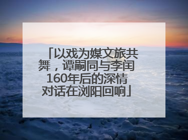 以戏为媒文旅共舞，谭嗣同与李闰160年后的深情对话在浏阳回响