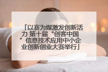 以赛为媒激发创新活力 第十届“创客中国”信息技术应用中小企业创新创业大赛举行